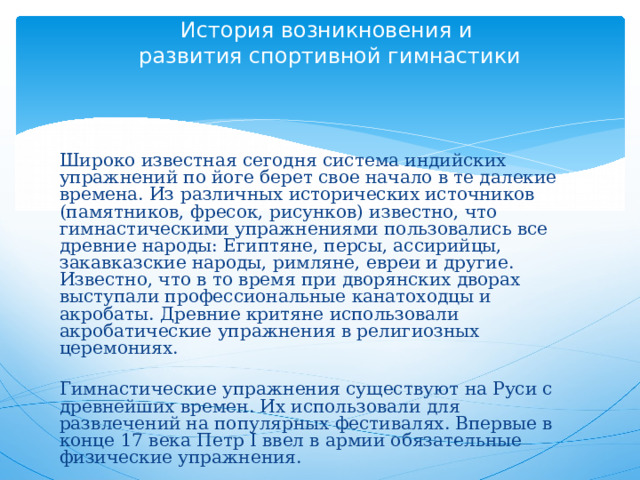 История возникновения и  развития спортивной гимнастики      Широко известная сегодня система индийских упражнений по йоге берет свое начало в те далекие времена. Из различных исторических источников (памятников, фресок, рисунков) известно, что гимнастическими упражнениями пользовались все древние народы: Египтяне, персы, ассирийцы, закавказские народы, римляне, евреи и другие. Известно, что в то время при дворянских дворах выступали профессиональные канатоходцы и акробаты. Древние критяне использовали акробатические упражнения в религиозных церемониях. Гимнастические упражнения существуют на Руси с древнейших времен. Их использовали для развлечений на популярных фестивалях. Впервые в конце 17 века Петр I ввел в армии обязательные физические упражнения. 
