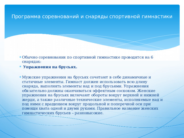 Программа соревнований и снаряды спортивной гимнастики      Обычно соревнования по спортивной гимнастике проводятся на 6 снарядах:   Упражнения на брусьях.   Мужские упражнения на брусьях сочетают в себе динамичные и статичные элементы. Гимнаст должен использовать всю длину снаряда, выполнять элементы над и под брусьями. Упражнения обязательно должны оканчиваться эффектным соскоком. Женские упражнения на брусьях включают обороты вокруг верхней и нижней жерди, а также различные технические элементы, исполняемые над и под ними с вращением вокруг продольной и поперечной оси при помощи хвата одной и двумя руками. Правильное название женских гимнастических брусьев – разновысокие.   