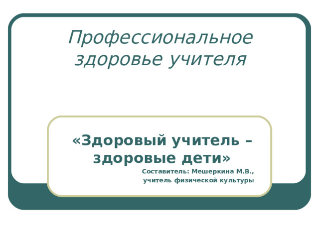 Профессиональное здоровье учителя  «Здоровый учитель – здоровые дети» Составитель: Мешеркина М.В., учитель физической культуры  