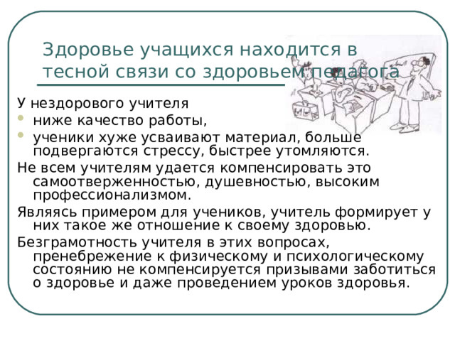 Здоровье учащихся находится в тесной связи со здоровьем педагога У нездорового учителя ниже качество работы, ученики хуже усваивают материал, больше подвергаются стрессу, быстрее утомляются. Не всем учителям удается компенсировать это самоотверженностью, душевностью, высоким профессионализмом. Являясь примером для учеников, учитель формирует у них такое же отношение к своему здоровью. Безграмотность учителя в этих вопросах, пренебрежение к физическому и психологическому состоянию не компенсируется призывами заботиться о здоровье и даже проведением уроков здоровья. 