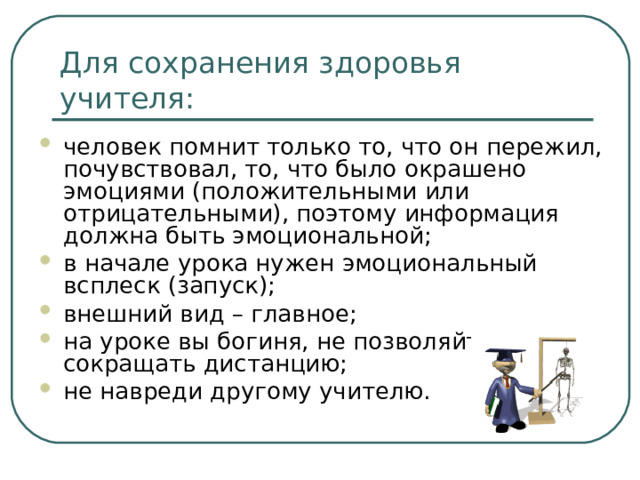 Для сохранения здоровья учителя: человек помнит только то, что он пережил, почувствовал, то, что было окрашено эмоциями (положительными или отрицательными), поэтому информация должна быть эмоциональной; в начале урока нужен эмоциональный всплеск (запуск); внешний вид – главное; на уроке вы богиня, не позволяйте сокращать дистанцию; не навреди другому учителю.  