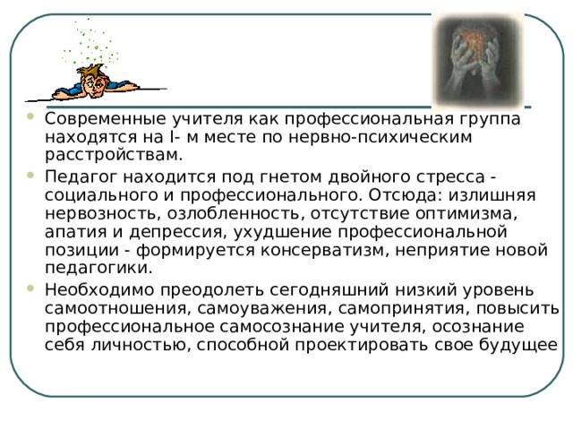 Современные учителя как профессиональная группа находятся на I- м месте по нервно-психическим расстройствам. Педагог находится под гнетом двойного стресса - социального и профессионального. Отсюда: излишняя нервозность, озлобленность, отсутствие оптимизма, апатия и депрессия, ухудшение профессиональной позиции - формируется консерватизм, неприятие новой педагогики. Необходимо преодолеть сегодняшний низкий уровень самоотношения, самоуважения, самопринятия, повысить профессиональное самосознание учителя, осознание себя личностью, способной проектировать свое будущее 