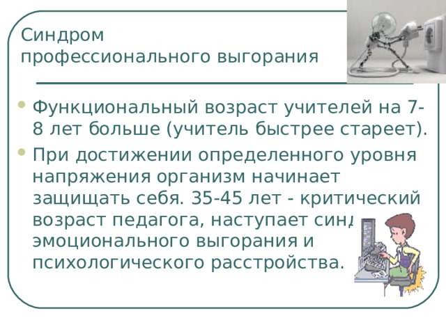 Синдром  профессионального выгорания Функциональный возраст учителей на 7-8 лет больше (учитель быстрее стареет). При достижении определенного уровня напряжения организм начинает защищать себя. 35-45 лет - критический возраст педагога, наступает синдром эмоционального выгорания и психологического расстройства. 