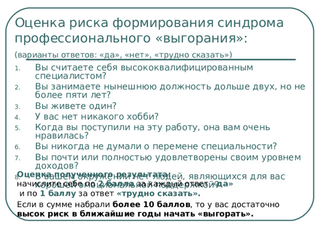 Оценка риска формирования синдрома профессионального «выгорания»:  (варианты ответов: «да», «нет», «трудно сказать»)  Вы считаете себя высококвалифицированным специалистом? Вы занимаете нынешнюю должность дольше двух, но не более пяти лет? Вы живете один? У вас нет никакого хобби? Когда вы поступили на эту работу, она вам очень нравилась? Вы никогда не думали о перемене специальности? Вы почти или полностью удовлетворены своим уровнем доходов? В вашем окружении нет людей, являющихся для вас хорошей эмоциональной поддержкой? Оценка полученного результата:  начислите себе по 2 балла за каждый ответ «да»  и по 1 баллу за ответ «трудно сказать». Если в сумме набрали более 10 баллов , то у вас достаточно высок риск в ближайшие годы начать «выгорать».   