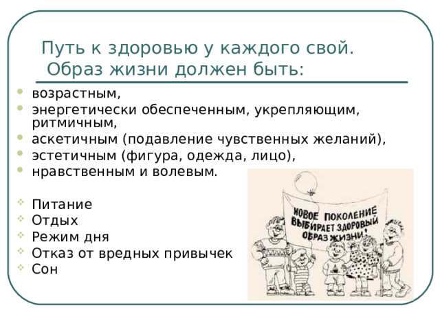 Путь к здоровью у каждого свой.  Образ жизни должен быть: возрастным, энергетически обеспеченным, укрепляющим, ритмичным, аскетичным (подавление чувственных желаний), эстетичным (фигура, одежда, лицо), нравственным и волевым. Питание Отдых  Режим дня  Отказ от вредных привычек  Сон 