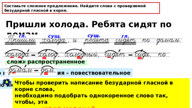 Составьте сложное предложение. Найдите слова с проверяемой безударной гласной в корне. Пришли холода. Ребята сидят по домам. сущ. гл. сущ. гл. сложное распространённое по цели высказывания – повествовательное Чтобы проверить написание безударной гласной в корне слова, необходимо подобрать однокоренное слово так, чтобы, эта гласная стала ударной . по интонации – невосклицательное 