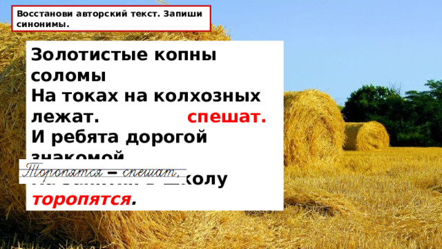Восстанови авторский текст. Запиши синонимы. Золотистые копны соломы   На токах на колхозных лежат.  И ребята дорогой знакомой   На занятия в школу торопятся . спешат. 