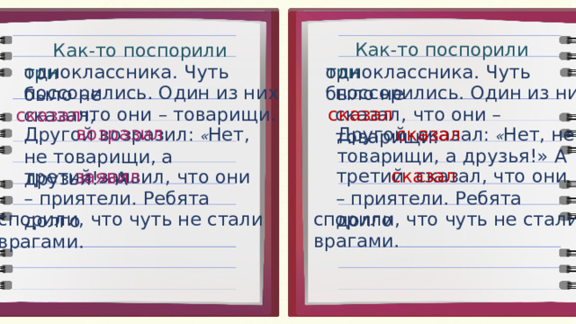  Как-то поспорили три  Как-то поспорили три одноклассника. Чуть было не одноклассника. Чуть было не поссорились. Один из них сказал, что они – товарищи. поссорились. Один из них сказал, что они – товарищи. сказал сказал возразил Другой сказал: « Нет, не товарищи, а друзья!» А сказал Другой возразил: « Нет, не товарищи, а друзья!» А сказал третий сказал, что они – приятели. Ребята долго заявил третий заявил, что они – приятели. Ребята долго спорили, что чуть не стали врагами. спорили, что чуть не стали врагами.  