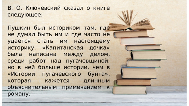 В. О. Ключевский сказал о книге следующее: Пушкин был историком там, где не думал быть им и где часто не удается стать им настоящему историку. «Капитанская дочка» была написана между делом, среди работ над пугачевщиной, но в ней больше истории, чем в «Истории пугачевского бунта», которая кажется длинным объяснительным примечанием к роману. 