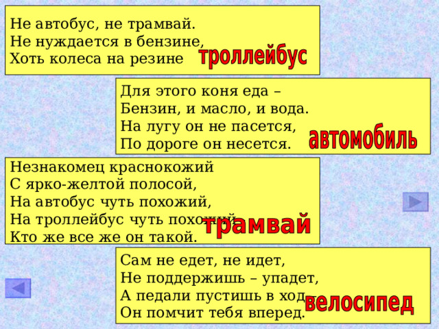 Не автобус, не трамвай. Не нуждается в бензине, Хоть колеса на резине Для этого коня еда – Бензин, и масло, и вода. На лугу он не пасется, По дороге он несется. Незнакомец краснокожий С ярко-желтой полосой, На автобус чуть похожий, На троллейбус чуть похожий - Кто же все же он такой. Сам не едет, не идет, Не поддержишь – упадет, А педали пустишь в ход – Он помчит тебя вперед. 