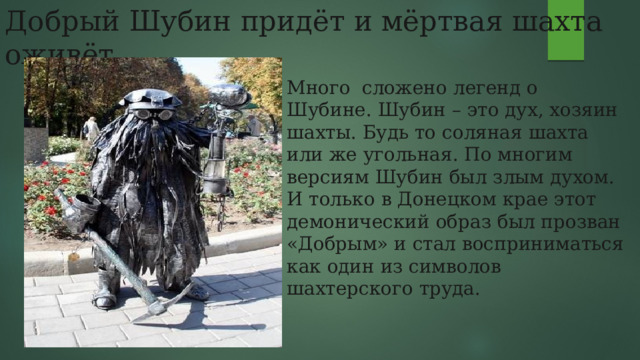 Добрый Шубин придёт и мёртвая шахта оживёт. Много сложено легенд о Шубине. Шубин – это дух, хозяин шахты. Будь то соляная шахта или же угольная. По многим версиям Шубин был злым духом. И только в Донецком крае этот демонический образ был прозван «Добрым» и стал восприниматься как один из символов шахтерского труда. 