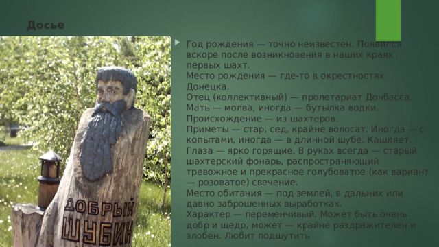 Досье   Год рождения — точно неизвестен. Появился вскоре после возникновения в наших краях первых шахт.  Место рождения — где-то в окрестностях Донецка.  Отец (коллективный) — пролетариат Донбасса.  Мать — молва, иногда — бутылка водки.  Происхождение — из шахтеров.  Приметы — стар, сед, крайне волосат. Иногда — с копытами, иногда — в длинной шубе. Кашляет. Глаза — ярко горящие. В руках всегда — старый шахтерский фонарь, распространяющий тревожное и прекрасное голубоватое (как вариант — розоватое) свечение.  Место обитания — под землей, в дальних или давно заброшенных выработках.  Характер — переменчивый. Может быть очень добр и щедр, может — крайне раздражителен и злобен. Любит подшутить 
