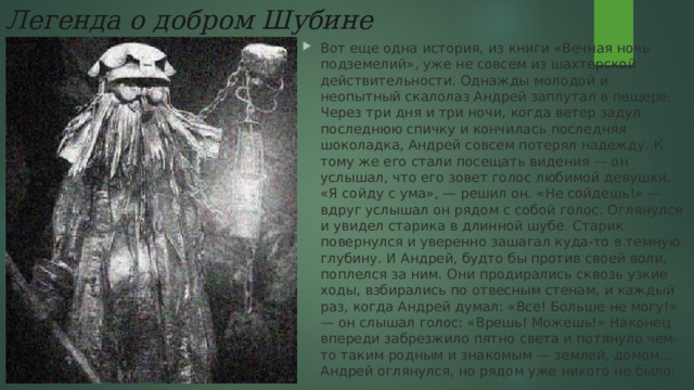 Легенда о добром Шубине Вот еще одна история, из книги «Вечная ночь подземелий», уже не совсем из шахтерской действительности. Однажды молодой и неопытный скалолаз Андрей заплутал в пещере. Через три дня и три ночи, когда ветер задул последнюю спичку и кончилась последняя шоколадка, Андрей совсем потерял надежду. К тому же его стали посещать видения — он услышал, что его зовет голос любимой девушки. «Я сойду с ума», — решил он. «Не сойдешь!» — вдруг услышал он рядом с собой голос. Оглянулся и увидел старика в длинной шубе. Старик повернулся и уверенно зашагал куда-то в темную глубину. И Андрей, будто бы против своей воли, поплелся за ним. Они продирались сквозь узкие ходы, взбирались по отвесным стенам, и каждый раз, когда Андрей думал: «Все! Больше не могу!» — он слышал голос: «Врешь! Можешь!» Наконец впереди забрезжило пятно света и потянуло чем-то таким родным и знакомым — землей, домом… Андрей оглянулся, но рядом уже никого не было. 