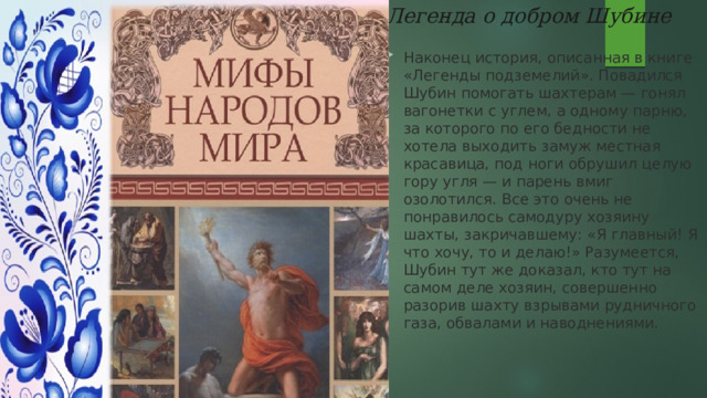  Легенда о добром Шубине Наконец история, описанная в книге «Легенды подземелий». Повадился Шубин помогать шахтерам — гонял вагонетки с углем, а одному парню, за которого по его бедности не хотела выходить замуж местная красавица, под ноги обрушил целую гору угля — и парень вмиг озолотился. Все это очень не понравилось самодуру хозяину шахты, закричавшему: «Я главный! Я что хочу, то и делаю!» Разумеется, Шубин тут же доказал, кто тут на самом деле хозяин, совершенно разорив шахту взрывами рудничного газа, обвалами и наводнениями. 