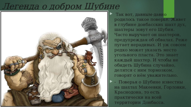  Легенда о добром Шубине   Так вот, давным-давно родилось такое поверье. Живет в глубине донбасских шахт дух, шахтеры зовут его Шубин. Часто выручает он шахтеров, предупреждая об обвалах. Реже пугает нерадивых. И уж совсем редко может указать место угольного пласта. Это знает каждый шахтер. И чтобы не обидеть Шубина случайно, делятся с ним тормозком, говорят о нём уважительно. -  Поверья о Шубине известны на шахтах Макеевки, Горловки, Краснодона, то есть практически на всей территории Донбасса.  