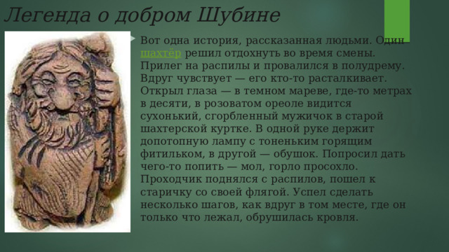 Легенда о добром Шубине Вот одна история, рассказанная людьми. Один   шахтёр   решил отдохнуть во время смены. Прилег на распилы и провалился в полудрему. Вдруг чувствует — его кто-то расталкивает. Открыл глаза — в темном мареве, где-то метрах в десяти, в розоватом ореоле видится сухонький, сгорбленный мужичок в старой шахтерской куртке. В одной руке держит допотопную лампу с тоненьким горящим фитильком, в другой — обушок. Попросил дать чего-то попить — мол, горло просохло. Проходчик поднялся с распилов, пошел к старичку со своей флягой. Успел сделать несколько шагов, как вдруг в том месте, где он только что лежал, обрушилась кровля. 