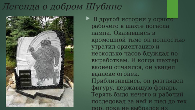Легенда о добром Шубине   В другой истории у одного рабочего в шахте погасла лампа. Оказавшись в кромешной тьме он полностью утратил ориентацию и несколько часов блуждал по выработкам. И когда шахтер вконец отчаялся, он увидел вдалеке огонек. Приблизившись, он разглядел фигуру, державшую фонарь. Терять было нечего и рабочий последовал за ней и шел до тех пор, пока не выбрался из лабиринта . 