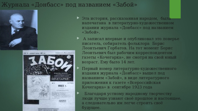 Журнала «Донбасс» под названием «Забой» Эта история, рассказанная народом,  была напечатана  в литературно-художественном издании журнала «Донбасс» под названием «Забой».   А записал впервые и опубликовал это поверье писатель, собиратель фольклора  Борис Леонтьевич Горбатов. На тот момент Борис Леонтьевич был рабочим корреспондентом газеты «Кочегарка», не смотря на свой юный возраст. Ему было 14 лет. Первый номер литературно-художественного издания журнала «Донбасс» вышел под названием «Забой», в виде литературного приложения к газете «Всероссийская Кочегарка» в  сентябре 1923 года     Благодаря устному народному творчеству люди лучше узнают своё прошлое и настоящее, а следовательно им легче строить своё будущее. 