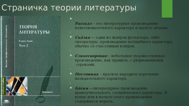 Страничка теории литературы  Рассказ  – это литературное произведение повествовательного характера и малого объема.    Ска́зка  — один из жанров фольклора, либо литературы. произведение волшебного характера, обычно со счастливым концом.   Стихотворение  – небольшое художественное произведение, как правило, с рифмованными  строками.   Пословица   - краткое народное изречение назидательного характера.   Ба́сня  —литературное произведение нравоучительного, сатирического характера. В конце или в начале этого произведения  содержится мораль. 