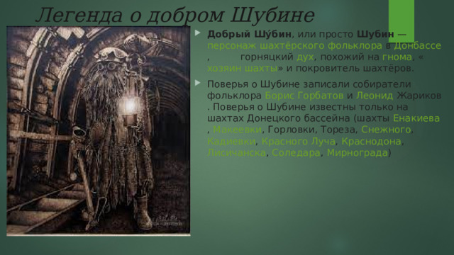 Легенда о добром Шубине Добрый Шу́бин , или просто  Шубин  —  персонаж   шахтёрского   фольклора  в  Донбассе ,  горняцкий   дух , похожий на  гнома , « хозяин   шахты » и покровитель шахтёров. Поверья  о Шубине записали собиратели фольклора  Борис Горбатов  и  Леонид Жариков . Поверья о Шубине известны только на шахтах  Донецкого бассейна  (шахты  Енакиева ,  Макеевки ,  Горловки ,  Тореза ,  Снежного ,  Кадиевки ,  Красного Луча ,  Краснодона ,  Лисичанска ,  Соледара ,  Мирнограда ) 