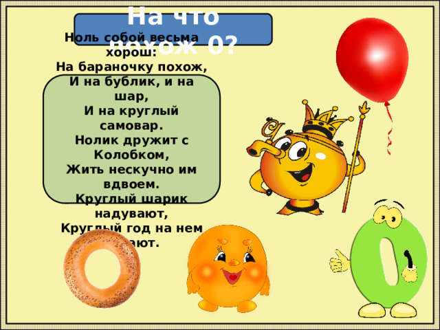 На что похож 0? Ноль собой весьма хорош: На бараночку похож, И на бублик, и на шар, И на круглый самовар. Нолик дружит с Колобком, Жить нескучно им вдвоем. Круглый шарик надувают, Круглый год на нем летают. 