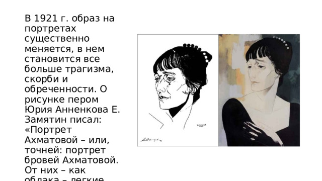 В 1921 г. образ на портретах существенно меняется, в нем становится все больше трагизма, скорби и обреченности. О рисунке пером Юрия Анненкова Е. Замятин писал: «Портрет Ахматовой – или, точней: портрет бровей Ахматовой. От них – как облака – легкие, тяжелые тени по лицу, и в них – столько утрат» 