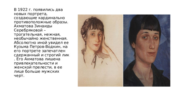 В 1922 г. появились два новых портрета, создающие кардинально противоположные образы. Ахматова Зинаиды Серебряковой – трогательная, нежная, необычайно женственная. Абсолютно иной увидел ее Кузьма Петров-Водкин, на его портрете запечатлен сдержанный и строгий лик . Его Ахматова лишена привлекательности и женской прелести, в ее лице больше мужских черт. 