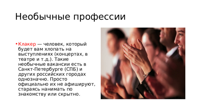 Необычные профессии Клакер — человек, который будет вам хлопать на выступлениях (концертах, в театре и т.д.). Такие необычные вакансии есть в Санкт-Петербурге (СПБ) и других российских городах однозначно. Просто официально их не афишируют, стараясь нанимать по знакомству или скрытно. 