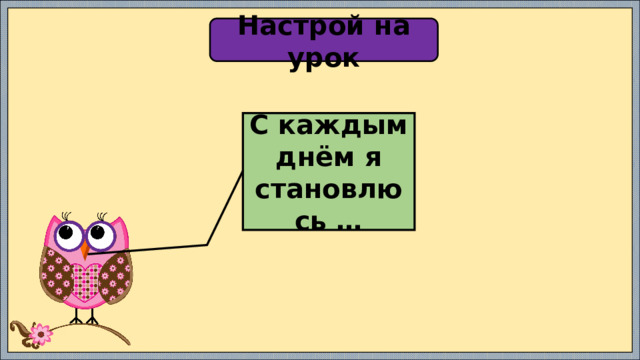 Настрой на урок С каждым днём я становлюсь … 