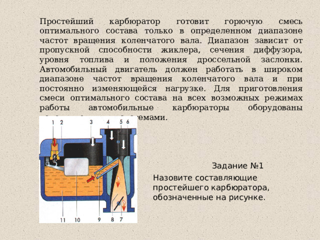 Простейший карбюратор готовит горючую смесь оптимального состава только в определенном диапазоне частот вращения коленчатого вала. Диапазон зависит от пропускной способности жиклера, сечения диффузора, уровня топлива и положения дроссельной заслонки. Автомобильный двигатель должен работать в широком диапазоне частот вращения коленчатого вала и при постоянно изменяющейся нагрузке. Для приготовления смеси оптимального состава на всех возможных режимах работы автомобильные карбюраторы оборудованы дополнительными системами.  Задание №1 Назовите составляющие простейшего карбюратора, обозначенные на рисунке. 