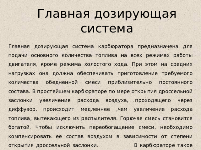 Главная дозирующая система Главная дозирующая система карбюратора предназначена для подачи основного количества топлива на всех режимах работы двигателя, кроме режима холостого хода. При этом на средних нагрузках она должна обеспечивать приготовление требуемого количества обедненной смеси приблизительно постоянного состава. В простейшем карбюраторе по мере открытия дроссельной заслонки увеличение расхода воздуха, проходящего через диффузор, происходит медленнее ,чем увеличение расхода топлива, вытекающего из распылителя. Горючая смесь становится богатой. Чтобы исключить переобогащение смеси, необходимо компенсировать ее состав воздухом в зависимости от степени открытия дроссельной заслонки. В карбюраторе такое возмещение осуществляет главная дозирующая система. 