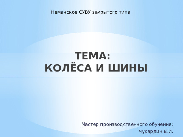Неманское СУВУ закрытого типа ТЕМА:  КОЛЁСА И ШИНЫ Мастер производственного обучения: Чукардин В.И. 