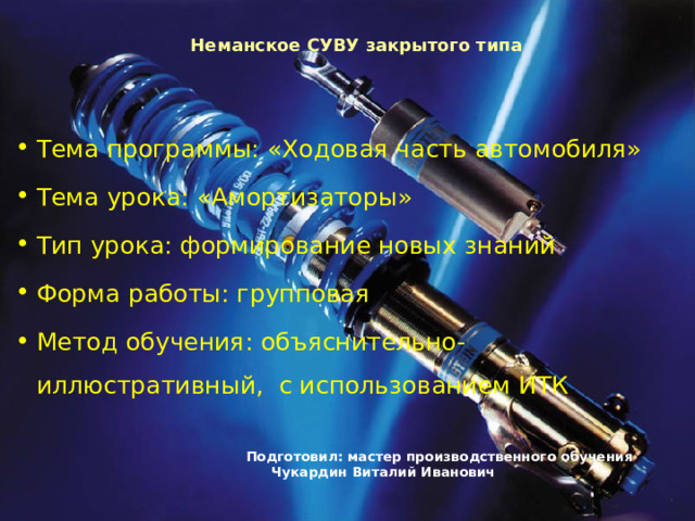   Неманское СУВУ закрытого типа Тема программы: «Ходовая часть автомобиля» Тема урока: «Амортизаторы» Тип урока: формирование новых знаний Форма работы: групповая Метод обучения: объяснительно-иллюстративный, с использованием ИТК       Подготовил: мастер производственного обучения         Чукардин Виталий Иванович   