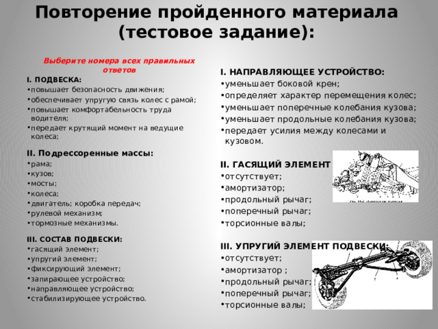 Повторение пройденного материала  (тестовое задание): Выберите номера всех правильных ответов І. ПОДВЕСКА: повышает безопасность движения; обеспечивает упругую связь колес с рамой; повышает комфортабельность труда водителя; передает крутящий момент на ведущие колеса;   II. Подрессоренные массы: рама; кузов; мосты; колеса; двигатель; коробка передач; рулевой механизм; тормозные механизмы.   III. СОСТАВ ПОДВЕСКИ: гасящий элемент; упругий элемент; фиксирующий элемент; запирающее устройство; направляющее устройство; стабилизирующее устройство. І. НАПРАВЛЯЮЩЕЕ УСТРОЙСТВО: уменьшает боковой крен; определяет характер перемещения колес; уменьшает поперечные колебания кузова; уменьшает продольные колебания кузова; передает усилия между колесами и кузовом. II. ГАСЯЩИЙ ЭЛЕМЕНТ ПОДВЕСКИ: отсутствует; амортизатор; продольный рычаг; поперечный рычаг; торсионные валы; III. УПРУГИЙ ЭЛЕМЕНТ ПОДВЕСКИ: отсутствует; амортизатор ; продольный рычаг; поперечный рычаг; торсионные валы; 