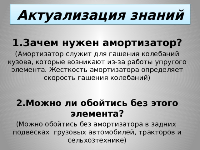 Актуализация знаний 1.Зачем нужен амортизатор? (Амортизатор служит для гашения колебаний кузова, которые возникают из-за работы упругого элемента. Жесткость амортизатора определяет скорость гашения колебаний) 2.Можно ли обойтись без этого элемента? (Можно обойтись без амортизатора в задних подвесках грузовых автомобилей, тракторов и сельхозтехнике) 