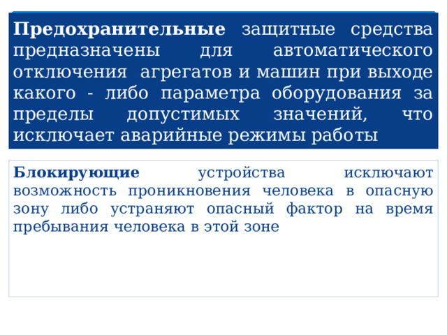 Предохранительные защитные средства предназначены для автоматического отключения агрегатов и машин при выходе какого - либо параметра оборудования за пределы допустимых значений, что исключает аварийные режимы работы Блокирующие устройства исключают возможность проникновения человека в опасную зону либо устраняют опасный фактор на время пребывания человека в этой зоне 