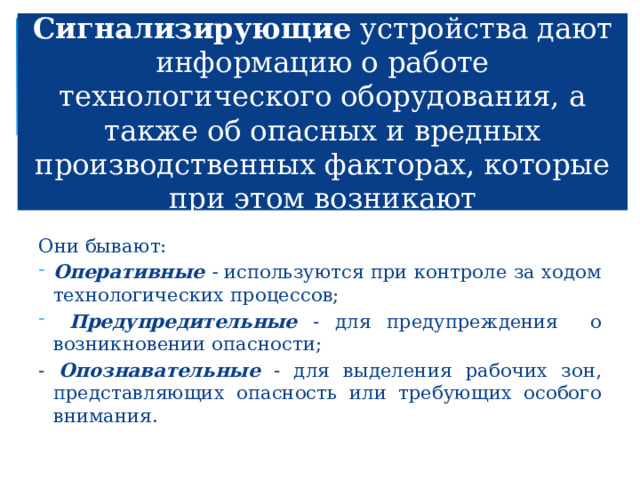 Сигнализирующие устройства дают информацию о работе технологического оборудования, а также об опасных и вредных производственных факторах, которые при этом возникают Они бывают: Оперативные - используются при контроле за ходом технологических процессов;  Предупредительные - для предупреждения о возникновении опасности; - Опознавательные - для выделения рабочих зон, представляющих опасность или требующих особого внимания. 