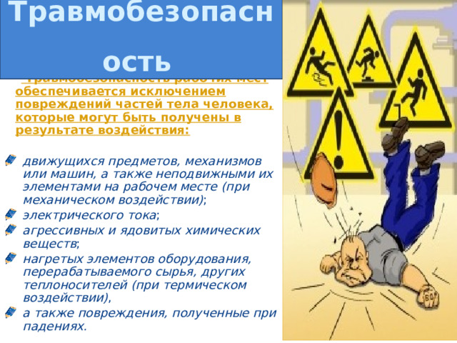 Травмобезопасность      Травмобезопасность рабочих мест обеспечивается исключением повреждений частей тела человека, которые могут быть получены в результате воздействия:  движущихся предметов,  механизмов или машин, а также неподвижными их элементами на рабочем месте (при механическом воздействии) ; электрического тока ; агрессивных и ядовитых химических веществ ; нагретых элементов оборудования, перерабатываемого сырья, других теплоносителей (при термическом воздействии) , а также повреждения, полученные при падениях.  