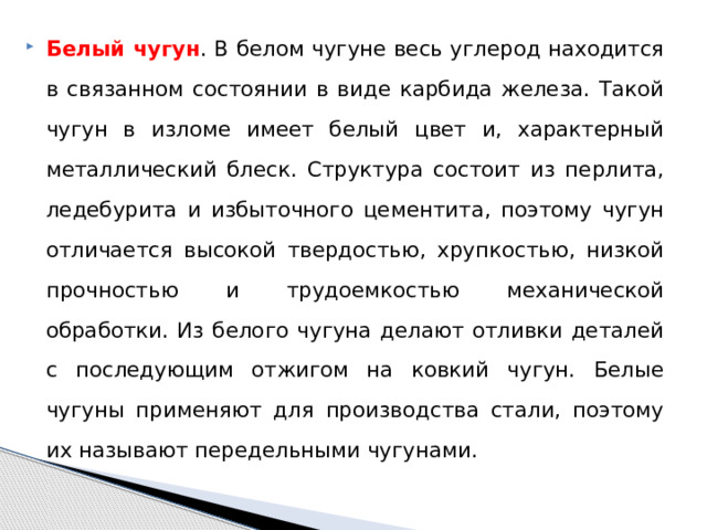 Белый чугун . В белом чугуне весь углерод находится в связанном состоянии в виде карбида железа. Такой чугун в изломе имеет белый цвет и, характерный металлический блеск. Структура состоит из перлита, ледебурита и избыточного цементита, поэтому чугун отличается высокой твердостью, хрупкостью, низкой прочностью и трудоемкостью механической обработки. Из белого чугуна делают отливки деталей с последующим отжигом на ковкий чугун. Белые чугуны применяют для производства стали, поэтому их называют передельными чугунами. 