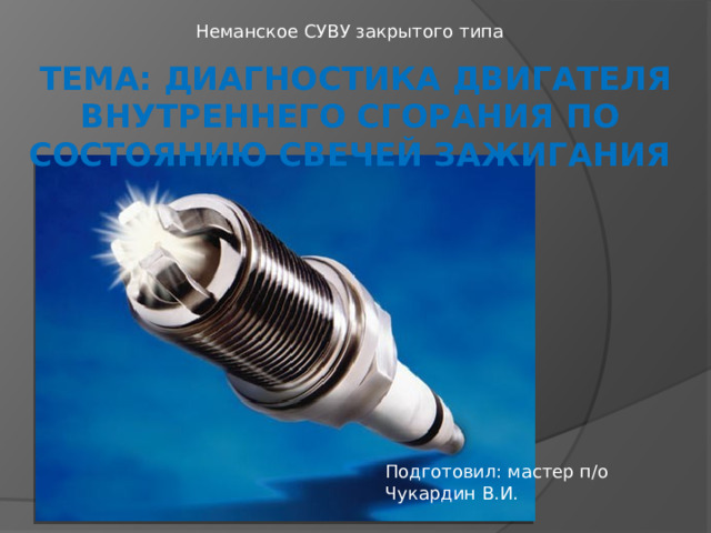 Неманское СУВУ закрытого типа  тема: Диагностика двигателя внутреннего сгорания по состоянию свечей зажигания   Подготовил: мастер п/о Чукардин В.И. 