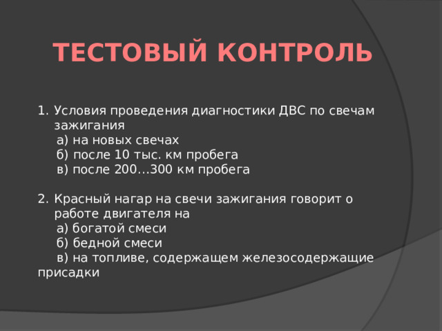 Тестовый контроль Условия проведения диагностики ДВС по свечам зажигания а) на новых свечах б) после 10 тыс. км пробега в) после 200…300 км пробега   Красный нагар на свечи зажигания говорит о работе двигателя на а) богатой смеси б) бедной смеси в) на топливе, содержащем железосодержащие присадки   