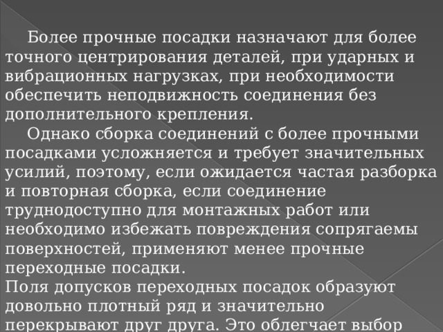  Более прочные посадки назначают для более точного центрирования деталей, при ударных и вибрационных нагрузках, при необходимости обеспечить неподвижность соединения без дополнительного крепления.  Однако сборка соединений с более прочными посадками усложняется и требует значительных усилий, поэтому, если ожидается частая разборка и повторная сборка, если соединение труднодоступно для монтажных работ или необходимо избежать повреждения сопрягаемы поверхностей, применяют менее прочные переходные посадки. Поля допусков переходных посадок образуют довольно плотный ряд и значительно перекрывают друг друга. Это облегчает выбор посадок для соединений, чувствительных к изменению зазоров и натягов.  