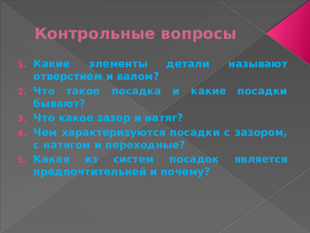Контрольные вопросы Какие элементы детали называют отверстием и валом? Что такое посадка и какие посадки бывают? Что какое зазор и натяг? Чем характеризуются посадки с зазором, с натягом и переходные? Какая из систем посадок является предпочтительней и почему? 