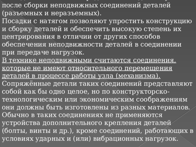 Посадки с натягами предназначены для получения после сборки неподвижных соединений деталей (разъемных и неразъемных). Посадки с натягом позволяют упростить конструкцию и сборку деталей и обеспечить высокую степень их центрирования в отличии от других способов обеспечения неподвижности деталей в соединении при передаче нагрузок. В технике неподвижными считаются соединения, которые не имеют относительного перемещения деталей в процессе работы узла (механизма). Сопряжённые детали таких соединений представляют собой как бы одно целое, но по конструкторско-технологическим или экономическим соображениям они должны быть изготовлены из разных материалов. Обычно в таких соединениях не применяются устройства дополнительного крепления деталей (болты, винты и др.), кроме соединений, работающих в условиях ударных и (или) вибрационных нагрузок. 