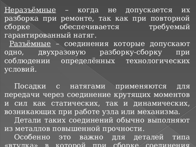 Неразъёмные – когда не допускается их разборка при ремонте, так как при повторной сборке обеспечивается требуемый гарантированный натяг.  Разъёмные – соединения которые допускают одно, двухразовую разборку-сборку при соблюдении определённых технологических условий.  Посадки с натягами применяются для передачи через соединение крутящих моментов и сил как статических, так и динамических, возникающих при работе узла или механизма.  Детали таких соединений обычно выполняют из металлов повышенной прочности.  Особенно это важно для деталей типа «втулка» в которой при сборке соединения возникают большие напряжения растяжения. 