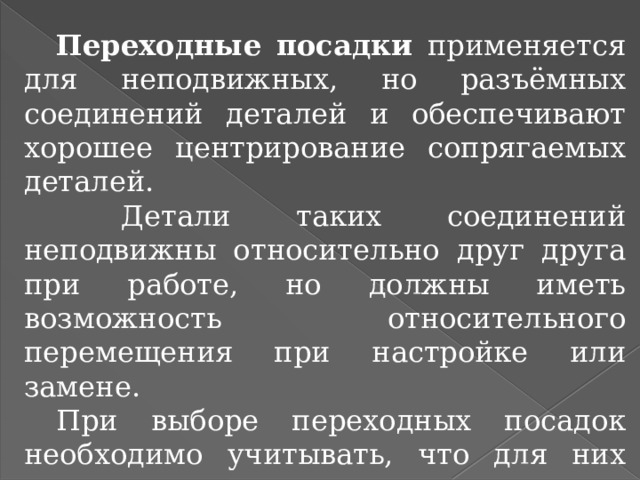  Переходные посадки применяется для неподвижных, но разъёмных соединений деталей и обеспечивают хорошее центрирование сопрягаемых деталей.   Детали таких соединений неподвижны относительно друг друга при работе, но должны иметь возможность относительного перемещения при настройке или замене.  При выборе переходных посадок необходимо учитывать, что для них характерна возможность получения как зазоров, так и натягов. 