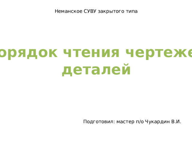 Неманское СУВУ закрытого типа Порядок чтения чертежей деталей Подготовил: мастер п/о Чукардин В.И. 
