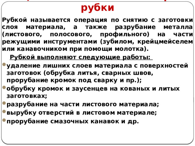     1. Цель и назначение слесарной рубки Рубкой называется операция по снятию с заготовки слоя материала, а также разрубание металла (листового, полосового, профильного) на части режущими инструментами (зубилом, крейцмейселем или канавочником при помощи молотка).  Рубкой выполняют следующие работы: удаление лишних слоев материала с поверхностей заготовок (обрубка литья, сварных швов, прорубание кромок под сварку и пр.); обрубку кромок и заусенцев на кованых и литых заготовках; разрубание на части листового материала; вырубку отверстий в листовом материале; прорубание смазочных канавок и др.   