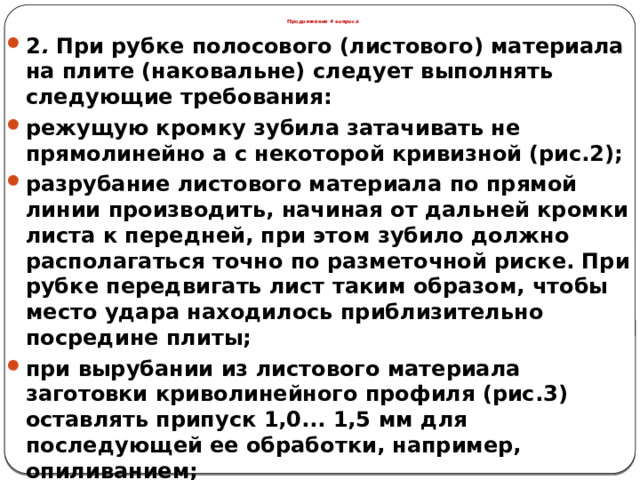 Продолжение 4 вопроса 2 . При рубке полосового (листового) материала на плите (наковальне) следует выполнять следующие требования: режущую кромку зубила затачивать не прямолинейно а с некоторой кривизной (рис.2); разрубание листового материала по прямой линии производить, начиная от дальней кромки листа к передней, при этом зубило должно располагаться точно по разметочной риске. При рубке передвигать лист таким образом, чтобы место удара находилось приблизительно посредине плиты; при вырубании из листового материала заготовки криволинейного профиля (рис.3) оставлять припуск 1,0... 1,5 мм для последующей ее обработки, например, опиливанием;  