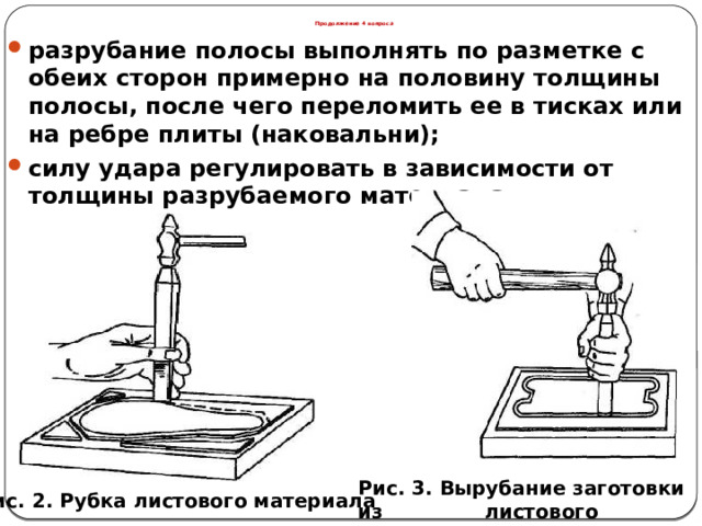 Продолжение 4 вопроса разрубание полосы выполнять по разметке с обеих сторон примерно на половину толщины полосы, после чего переломить ее в тисках или на ребре плиты (наковальни); силу удара регулировать в зависимости от толщины разрубаемого материала.  Рис. 3. Вырубание заготовки из листового материала Рис. 2. Рубка листового материала  